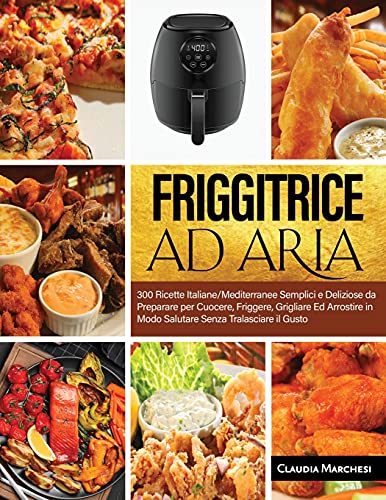 Friggitrice Ad Aria: 300 Ricette Italiane/Mediterranee Semplici e Deliziose da Preparare per Cuocere, Friggere, Grigliare Ed Arrostire in Modo Salutare Senza Tralasciare il Gusto
