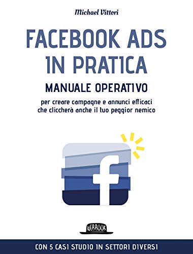 Facebook Ads in Pratica: Manuale operativo per creare campagne e annunci efficaci che cliccherà anche il tuo peggior nemico. Con 5 casi studio in settori diversi